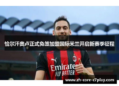 恰尔汗奥卢正式免签加盟国际米兰开启新赛季征程 恰尔汗奥卢正式免签加盟国际米兰开启新赛季征程