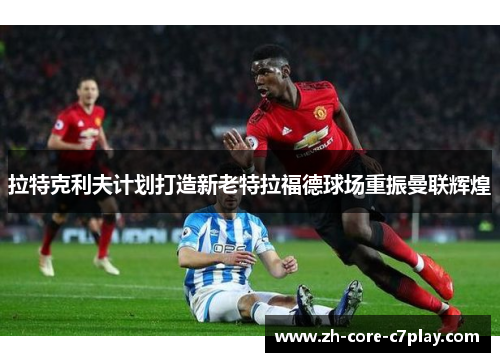 拉特克利夫计划打造新老特拉福德球场重振曼联辉煌 拉特克利夫计划打造新老特拉福德球场重振曼联辉煌