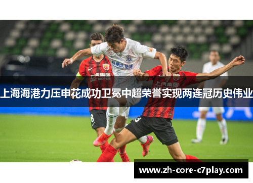 上海海港力压申花成功卫冕中超荣誉实现两连冠历史伟业